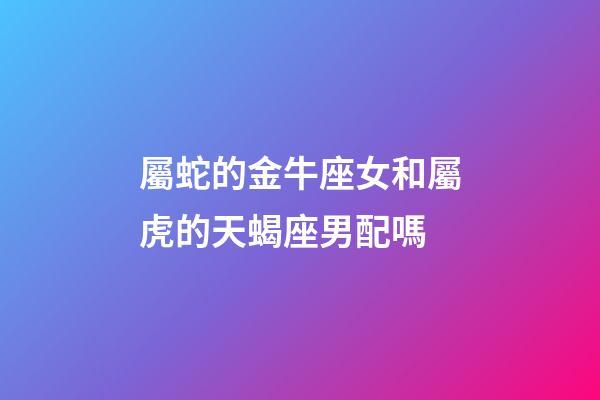屬蛇的金牛座女和屬虎的天蝎座男配嗎-第1張-星座運勢-玄機派