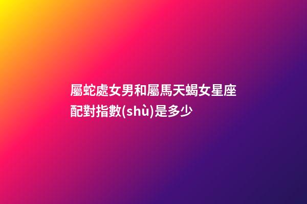 屬蛇處女男和屬馬天蝎女星座配對指數(shù)是多少