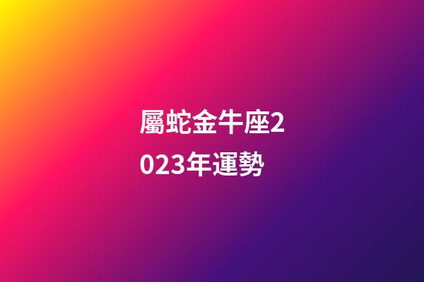 屬蛇金牛座2023年運勢-第1張-星座運勢-玄機派