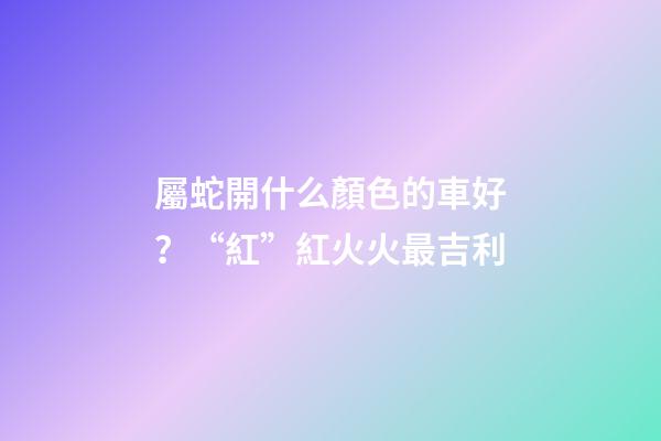 屬蛇開什么顏色的車好？“紅”紅火火最吉利