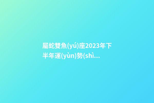 屬蛇雙魚(yú)座2023年下半年運(yùn)勢(shì)