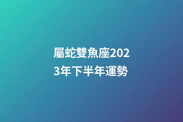 屬蛇雙魚座2023年下半年運勢-第1張-星座運勢-玄機派