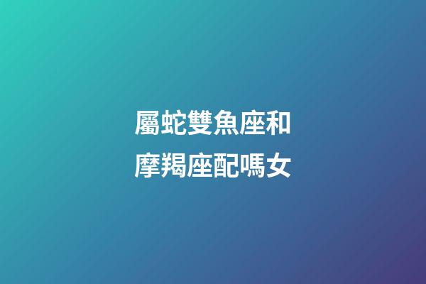 屬蛇雙魚座和摩羯座配嗎女-第1張-星座運勢-玄機派