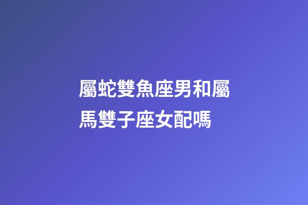 屬蛇雙魚座男和屬馬雙子座女配嗎-第1張-星座運(yùn)勢(shì)-玄機(jī)派