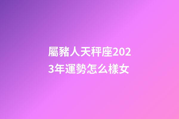 屬豬人天秤座2023年運勢怎么樣女-第1張-星座運勢-玄機派