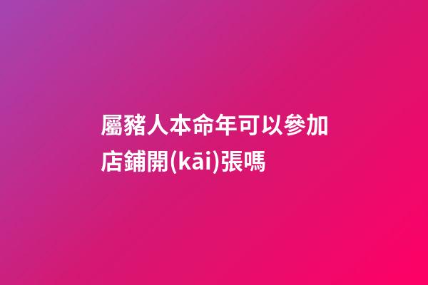屬豬人本命年可以參加店鋪開(kāi)張嗎