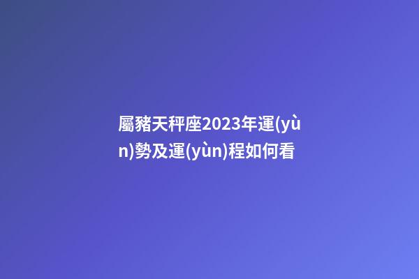 屬豬天秤座2023年運(yùn)勢及運(yùn)程如何看