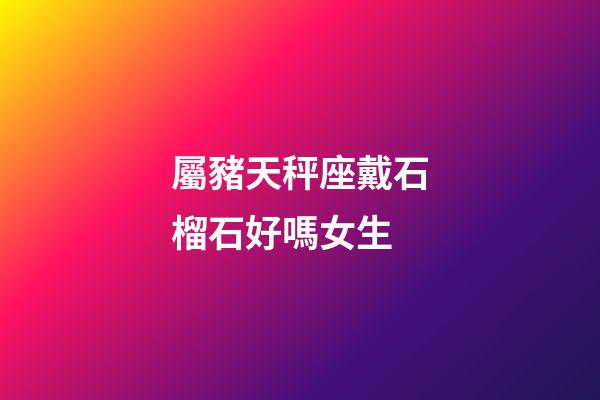 屬豬天秤座戴石榴石好嗎女生-第1張-星座運(yùn)勢(shì)-玄機(jī)派