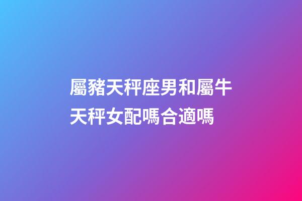 屬豬天秤座男和屬牛天秤女配嗎合適嗎-第1張-星座運勢-玄機派