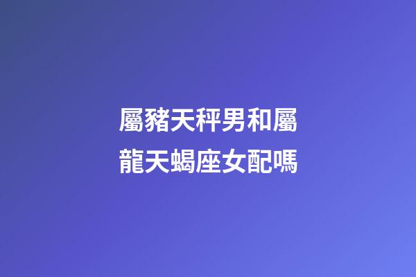 屬豬天秤男和屬龍天蝎座女配嗎-第1張-星座運勢-玄機派