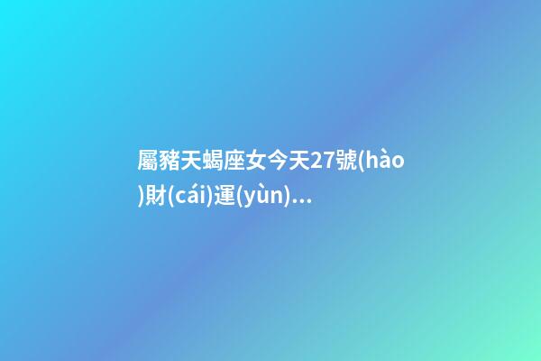 屬豬天蝎座女今天27號(hào)財(cái)運(yùn)怎樣呀-第1張-星座運(yùn)勢(shì)-玄機(jī)派