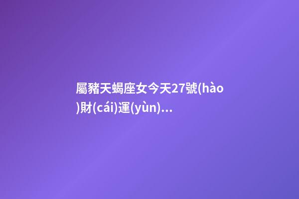 屬豬天蝎座女今天27號(hào)財(cái)運(yùn)查詢吉兇