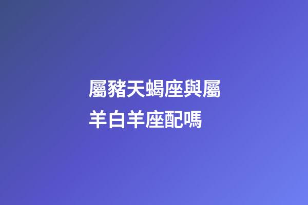 屬豬天蝎座與屬羊白羊座配嗎-第1張-星座運勢-玄機派