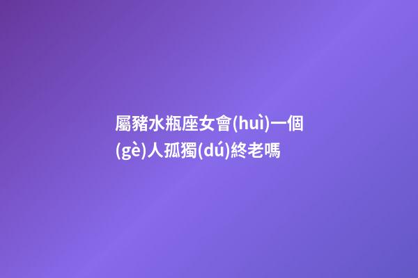 屬豬水瓶座女會(huì)一個(gè)人孤獨(dú)終老嗎-第1張-星座運(yùn)勢(shì)-玄機(jī)派