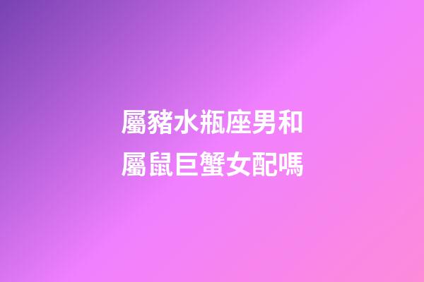 屬豬水瓶座男和屬鼠巨蟹女配嗎-第1張-星座運勢-玄機派
