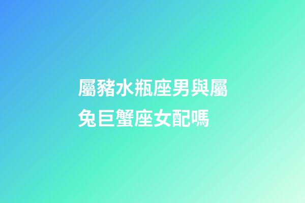 屬豬水瓶座男與屬兔巨蟹座女配嗎-第1張-星座運勢-玄機派