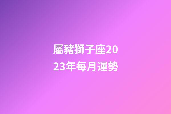 屬豬獅子座2023年每月運勢-第1張-星座運勢-玄機派