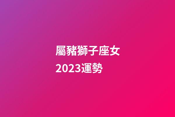 屬豬獅子座女2023運勢-第1張-星座運勢-玄機派