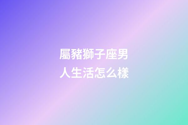 屬豬獅子座男人生活怎么樣