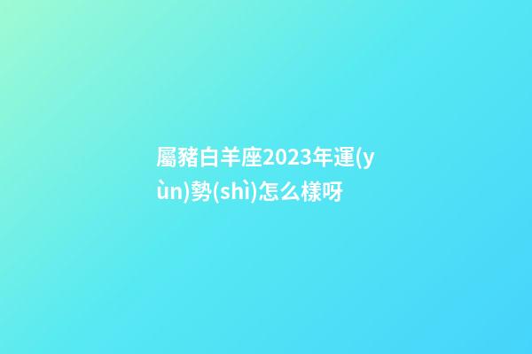 屬豬白羊座2023年運(yùn)勢(shì)怎么樣呀-第1張-星座運(yùn)勢(shì)-玄機(jī)派