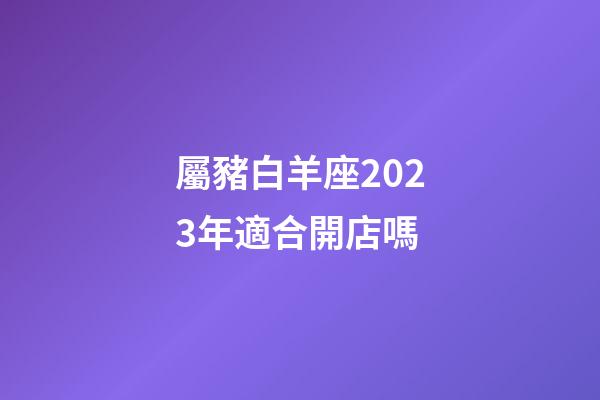 屬豬白羊座2023年適合開店嗎-第1張-星座運(yùn)勢(shì)-玄機(jī)派