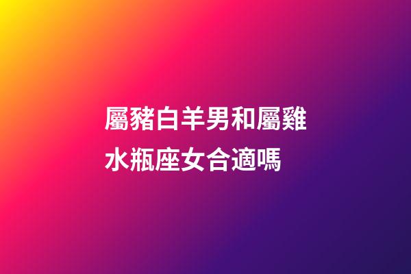 屬豬白羊男和屬雞水瓶座女合適嗎-第1張-星座運勢-玄機派