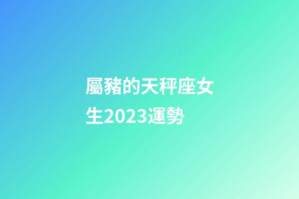 屬豬的天秤座女生2023運勢-第1張-星座運勢-玄機派