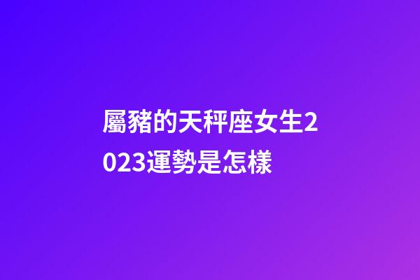 屬豬的天秤座女生2023運勢是怎樣-第1張-星座運勢-玄機派