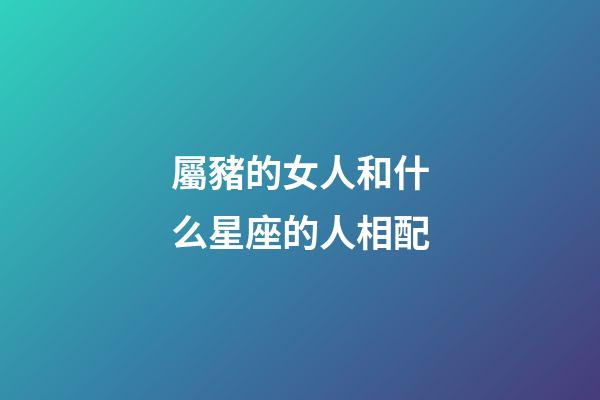 屬豬的女人和什么星座的人相配-第1張-星座運勢-玄機派