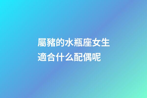 屬豬的水瓶座女生適合什么配偶呢-第1張-星座運勢-玄機派