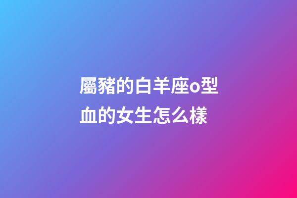 屬豬的白羊座o型血的女生怎么樣-第1張-星座運勢-玄機派