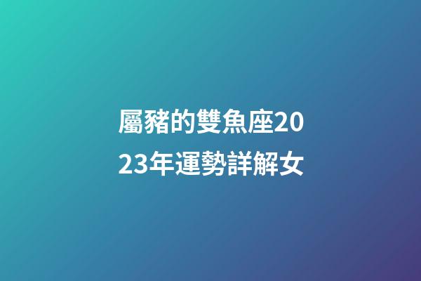 屬豬的雙魚座2023年運勢詳解女-第1張-星座運勢-玄機派