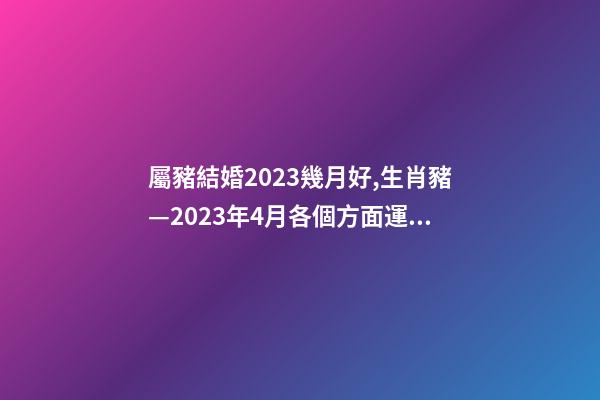 屬豬結婚2023幾月好,生肖豬—2023年4月各個方面運勢詳情!-第1張-觀點-玄機派