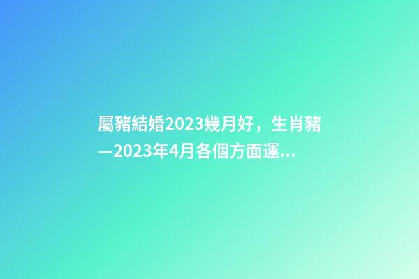 屬豬結婚2023幾月好，生肖豬—2023年4月各個方面運勢詳情!-第1張-觀點-玄機派