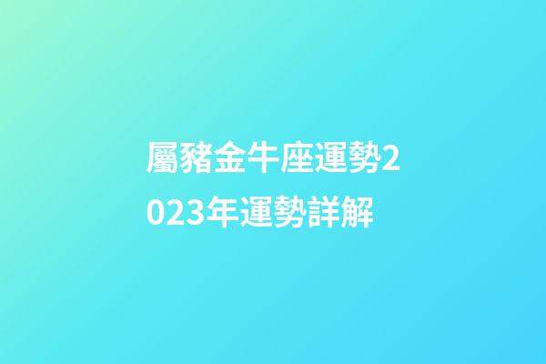屬豬金牛座運勢2023年運勢詳解-第1張-星座運勢-玄機派