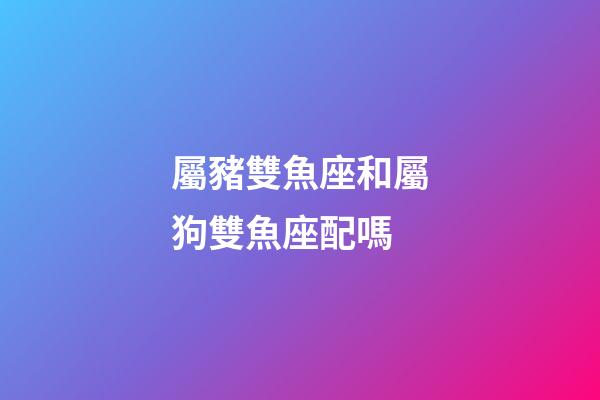屬豬雙魚座和屬狗雙魚座配嗎-第1張-星座運勢-玄機派