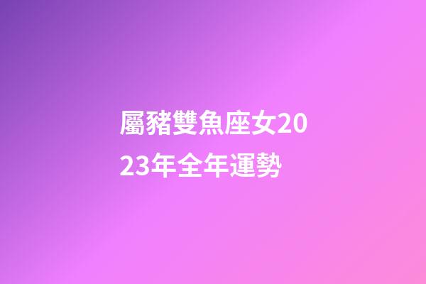 屬豬雙魚座女2023年全年運勢-第1張-星座運勢-玄機派