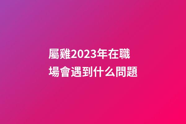屬雞2023年在職場會遇到什么問題