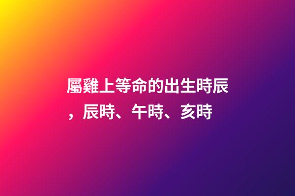 屬雞上等命的出生時辰，辰時、午時、亥時