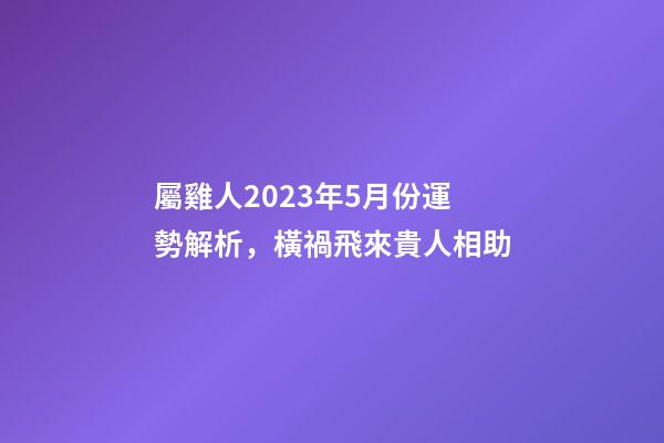 屬雞人2023年5月份運勢解析，橫禍飛來貴人相助