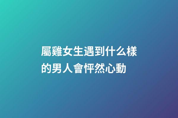 屬雞女生遇到什么樣的男人會怦然心動
