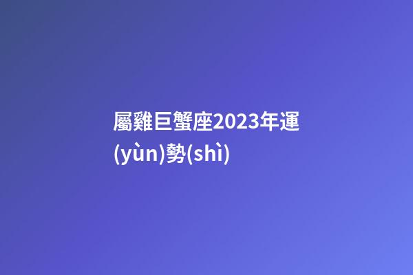 屬雞巨蟹座2023年運(yùn)勢(shì)-第1張-星座運(yùn)勢(shì)-玄機(jī)派