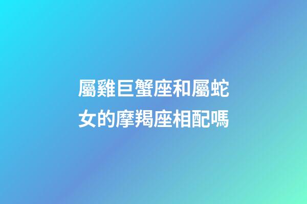 屬雞巨蟹座和屬蛇女的摩羯座相配嗎-第1張-星座運勢-玄機派