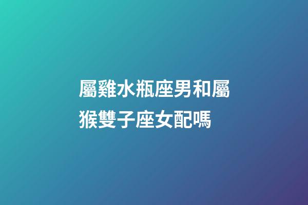 屬雞水瓶座男和屬猴雙子座女配嗎-第1張-星座運勢-玄機派