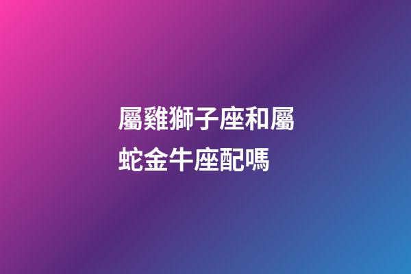 屬雞獅子座和屬蛇金牛座配嗎-第1張-星座運勢-玄機派