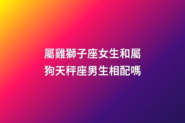 屬雞獅子座女生和屬狗天秤座男生相配嗎-第1張-星座運勢-玄機派