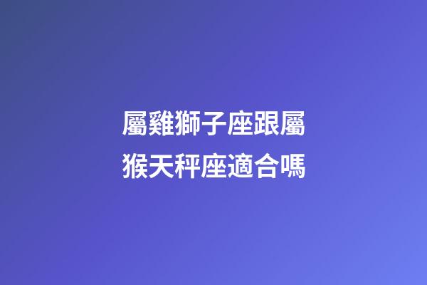 屬雞獅子座跟屬猴天秤座適合嗎-第1張-星座運勢-玄機派