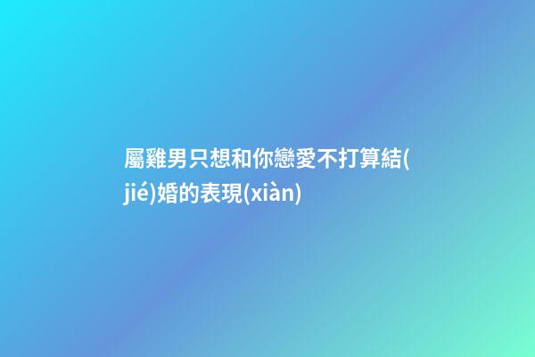 屬雞男只想和你戀愛不打算結(jié)婚的表現(xiàn)