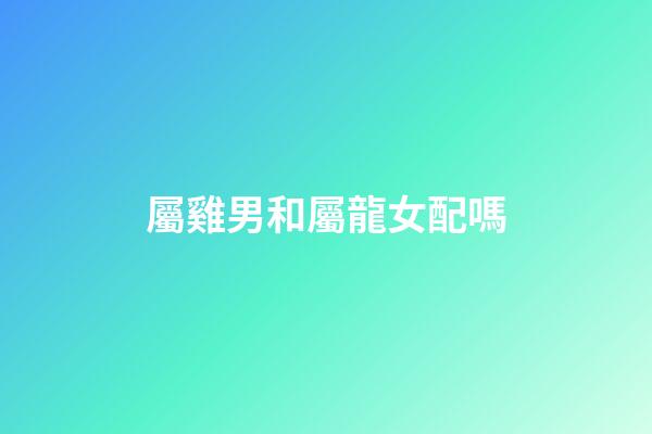 屬雞男和屬龍女配嗎