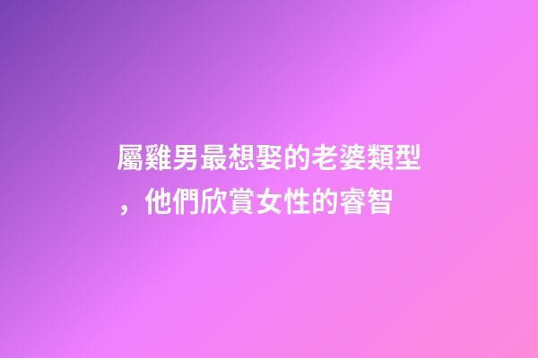 屬雞男最想娶的老婆類型，他們欣賞女性的睿智